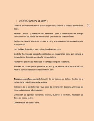 12 
 CONTROL GENERAL DE OBRA : 
Consiste en ordenar las tareas diarias al personal y verificar la correcta ejecución de 
éstas. 
Realizar trazos y nivelacion de referencia para la continuación del trabajo, 
verificando con los planos las dimensiones y las cotas de cada ambiente. 
Recibir los trabajos realizados durante el día y aceptandolos o rechazandolos para 
su reparación. 
Uso de Nivel Automático para cortes y/o rellenos en obra. 
Controlar los trabajos especiales realizados con maquinarias como por ejemplo la 
compactación de áreas con plancha compactadora. 
Realizar los pedidos de materiales con anticipación para su compra. 
Absolver las dudas que se presentan en obra y de no estar al alcance la solución 
hacer la consulta respectiva al residente de obra. 
Trabajos específicos como:Colocación de las baterias de baños, tendido de la 
red sanitaria y eléctrica en techo y pisos. 
Instalación de la electrobomba y sus redes de alimentación, descarga y limpieza asi 
como instalación de electroniveles. 
Colocación de aparatos sanitarios; ovalines, lavatorios e inodoros, instalación de 
llaves de paso y control. 
Conformación del pozo a tierra. 
 