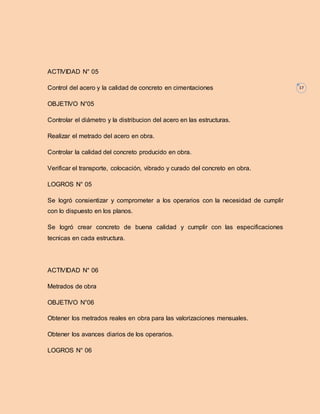 17 
ACTIVIDAD N° 05 
Control del acero y la calidad de concreto en cimentaciones 
OBJETIVO N°05 
Controlar el diámetro y la distribucion del acero en las estructuras. 
Realizar el metrado del acero en obra. 
Controlar la calidad del concreto producido en obra. 
Verificar el transporte, colocación, vibrado y curado del concreto en obra. 
LOGROS N° 05 
Se logró consientizar y comprometer a los operarios con la necesidad de cumplir 
con lo dispuesto en los planos. 
Se logró crear concreto de buena calidad y cumplir con las especificaciones 
tecnicas en cada estructura. 
ACTIVIDAD N° 06 
Metrados de obra 
OBJETIVO N°06 
Obtener los metrados reales en obra para las valorizaciones mensuales. 
Obtener los avances diarios de los operarios. 
LOGROS N° 06 
 