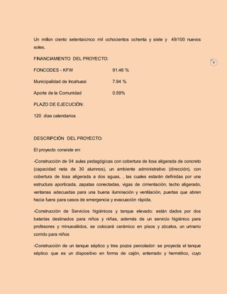 6 
Un millon ciento setentaicinco mil ochocientos ochenta y siete y 49/100 nuevos 
soles. 
FINANCIAMIENTO DEL PROYECTO: 
FONCODES - KFW 91.46 % 
Municipalidad de Incahuasi 7.94 % 
Aporte de la Comunidad 0.59% 
PLAZO DE EJECUCIÓN: 
120 dias calendarios 
DESCRIPCIÓN DEL PROYECTO: 
El proyecto consiste en: 
-Construcción de 04 aulas pedagógicas con cobertura de losa aligerada de concreto 
(capacidad neta de 30 alumnos), un ambiente administrativo (dirección), con 
cobertura de losa aligerada a dos aguas, , las cuales estarán definidas por una 
estructura aporticada, zapatas conectadas, vigas de cimentación, techo aligerado, 
ventanas adecuadas para una buena iluminación y ventilación, puertas que abren 
hacia fuera para casos de emergencia y evacuación rápida. 
-Construcción de Servicios higiénicos y tanque elevado: están dados por dos 
baterías destinados para niños y niñas, además de un servicio higiénico para 
profesores y minusválidos, se colocará cerámico en pisos y zócalos, un urinario 
corrido para niños 
-Construcción de un tanque séptico y tres pozos percolador: se proyecta el tanque 
séptico que es un dispositivo en forma de cajón, enterrado y hermético, cuyo 
 