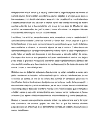 comprendieron lo que tenían que hacer y comenzaron a pegar las figuras de acuerdo al
número algunos llevaron orden ascendente y algunos pegaban si un orden, para algunos
les causaba un poco de dificultad debido a que al contar para identificar cuantos llevaban
y saber cuántos hacían falta caían en el error de repetir y es cuando intervine y les mostré
que les sería más fácil si iban señalando uno a uno, tuve un poco de dificultad en esta
actividad para adecuarla a los grados como primero, además de que tengo un niño que
necesita más atención para realizar sus actividades.
Las últimas dos actividad ya que la maestra tenía planeado un proyecto navideño decidí
aplicarlas como una sola “Carrera de números” y “Simón dice”, fue un juego en el que se
tenían tapetes en el piso tanto con números como con cantidades y por medio de tarjetas
con cantidades y números, al mostrarle alguna ya sea el numero 2 ellos debían de
identificar el tapete que correspondiera al mismo número o dado el caso comprender que
podía haber un tapete con dos puntos o con dos orugas y para ello debían de contar.
Para que a los alumnos más pequeños se fueran identificando al mostrar una tarjeta
pedía a todo el grupo que me ayudara a contar en caso de presentarles una cantidad así
ellos también repetían y se iban relacionando con los conceptos. Se desarrolló aparte del
uso de conteo, la motricidad gruesa.
Debido a que en todas las actividades los alumnos se veían obligados a contar para
poder resolver sus actividades, se fueron disminuyendo cada vez más los errores en sus
secuencia de conteo, al final de la semana los alumnos en cantidades pequeñas ya
identificaban fácilmente el número de objetos que se tenía por medio de la percepción y
en cantidades mayores por medio del conteo, se les explico antes de cada actividad que
si querían participar debían de levantar la mano y se les recordaba cada que comenzaban
a hablar, puesto a que están acostumbrados a no respetar turnos y esta orden la fueron
acatando poco a poco, dando un desarrollo de mis actividades muy cordial y respetuoso.
Busque el manejar una organización espacial activa y de esta manera aparte de lograr
una convivencia de distintos grupos fue más fácil el que los mismos alumnos
proporcionaran un andamiaje a sus compañeros de mesa, al colocar a los alumnos en
puntos estratégicos.
 
