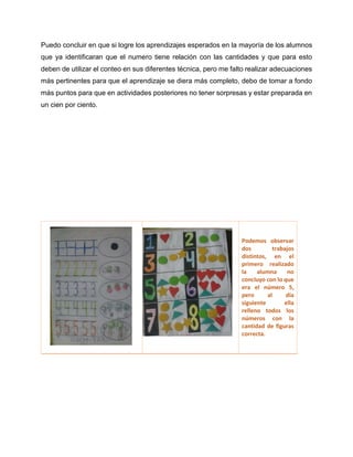 Puedo concluir en que si logre los aprendizajes esperados en la mayoría de los alumnos
que ya identificaran que el numero tiene relación con las cantidades y que para esto
deben de utilizar el conteo en sus diferentes técnica, pero me falto realizar adecuaciones
más pertinentes para que el aprendizaje se diera más completo, debo de tomar a fondo
más puntos para que en actividades posteriores no tener sorpresas y estar preparada en
un cien por ciento.
Podemos observar
dos trabajos
distintos, en el
primero realizado
la alumna no
concluyo con lo que
era el número 5,
pero al día
siguiente ella
relleno todos los
números con la
cantidad de figuras
correcta.
 