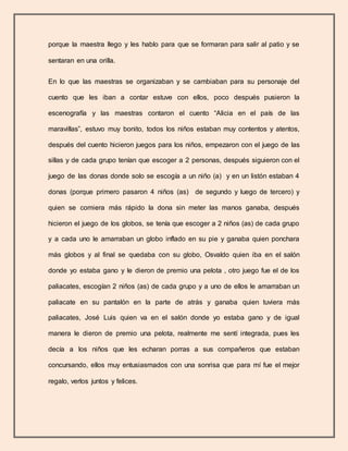 porque la maestra llego y les hablo para que se formaran para salir al patio y se
sentaran en una orilla.
En lo que las maestras se organizaban y se cambiaban para su personaje del
cuento que les iban a contar estuve con ellos, poco después pusieron la
escenografía y las maestras contaron el cuento “Alicia en el país de las
maravillas”, estuvo muy bonito, todos los niños estaban muy contentos y atentos,
después del cuento hicieron juegos para los niños, empezaron con el juego de las
sillas y de cada grupo tenían que escoger a 2 personas, después siguieron con el
juego de las donas donde solo se escogía a un niño (a) y en un listón estaban 4
donas (porque primero pasaron 4 niños (as) de segundo y luego de tercero) y
quien se comiera más rápido la dona sin meter las manos ganaba, después
hicieron el juego de los globos, se tenía que escoger a 2 niños (as) de cada grupo
y a cada uno le amarraban un globo inflado en su pie y ganaba quien ponchara
más globos y al final se quedaba con su globo, Osvaldo quien iba en el salón
donde yo estaba gano y le dieron de premio una pelota , otro juego fue el de los
paliacates, escogían 2 niños (as) de cada grupo y a uno de ellos le amarraban un
paliacate en su pantalón en la parte de atrás y ganaba quien tuviera más
paliacates, José Luis quien va en el salón donde yo estaba gano y de igual
manera le dieron de premio una pelota, realmente me sentí integrada, pues les
decía a los niños que les echaran porras a sus compañeros que estaban
concursando, ellos muy entusiasmados con una sonrisa que para mí fue el mejor
regalo, verlos juntos y felices.
 