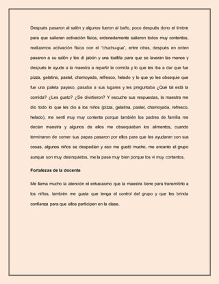 Después pasaron al salón y algunos fueron al baño, poco después dono el timbre
para que salieran activación física, ordenadamente salieron todos muy contentos,
realizamos activación física con el “chuchu-gua”, entre otras, después en orden
pasaron a su salón y les di jabón y una toallita para que se lavaran las manos y
después le ayude a la maestra a repartir la comida y lo que les iba a dar que fue
pizza, gelatina, pastel, chamoyada, refresco, helado y lo que yo les obsequie que
fue una paleta payaso, pasaba a sus lugares y les preguntaba ¿Qué tal está la
comida? ¿Les gusto? ¿Se divirtieron? Y escuche sus respuestas, la maestra me
dio todo lo que les dio a los niños (pizza, gelatina, pastel, chamoyada, refresco,
helado), me sentí muy muy contenta porque también los padres de familia me
decían maestra y algunos de ellos me obsequiaban los alimentos, cuando
terminaron de comer sus papas pasaron por ellos para que les ayudaran con sus
cosas, algunos niños se despedían y eso me gustó mucho, me encanto el grupo
aunque son muy desinquietos, me la pase muy bien porque los vi muy contentos.
Fortalezas de la docente
Me llama mucho la atención el entusiasmo que la maestra tiene para transmitirlo a
los niños, también me gusta que tenga el control del grupo y que les brinda
confianza para que ellos participen en la clase.
 