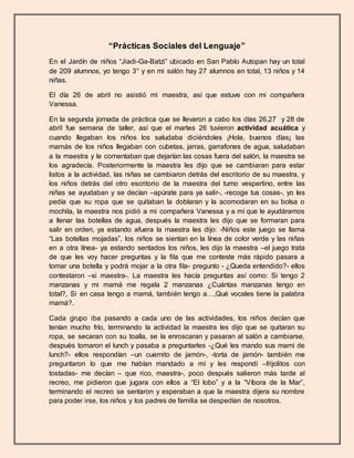 “Prácticas Sociales del Lenguaje”
En el Jardín de niños “Jiadi-Ga-Batzi” ubicado en San Pablo Autopan hay un total
de 209 alumnos, yo tengo 3° y en mi salón hay 27 alumnos en total, 13 niños y 14
niñas.
El día 26 de abril no asistió mi maestra, así que estuve con mi compañera
Vanessa.
En la segunda jornada de práctica que se llevaron a cabo los días 26,27 y 28 de
abril fue semana de taller, así que el martes 26 tuvieron actividad acuática y
cuando llegaban los niños los saludaba diciéndoles ¡Hola, buenos días¡ las
mamás de los niños llegaban con cubetas, jarras, garrafones de agua, saludaban
a la maestra y le comentaban que dejarían las cosas fuera del salón, la maestra se
los agradecía. Posteriormente la maestra les dijo que se cambiaran para estar
listos a la actividad, las niñas se cambiaron detrás del escritorio de su maestra, y
los niños detrás del otro escritorio de la maestra del turno vespertino, entre las
niñas se ayudaban y se decían –apúrate para ya salir-, -recoge tus cosas-, yo les
pedía que su ropa que se quitaban la doblaran y la acomodaran en su bolsa o
mochila, la maestra nos pidió a mi compañera Vanessa y a mí que le ayudáramos
a llenar las botellas de agua, después la maestra les dijo que se formaran para
salir en orden, ya estando afuera la maestra les dijo: -Niños este juego se llama
“Las botellas mojadas”, los niños se sientan en la línea de color verde y las niñas
en a otra línea- ya estando sentados los niños, les dijo la maestra –el juego trata
de que les voy hacer preguntas y la fila que me conteste más rápido pasara a
tomar una botella y podrá mojar a la otra fila- pregunto - ¿Queda entendido?- ellos
contestaron –si maestra-. La maestra les hacía preguntas así como: Si tengo 2
manzanas y mi mamá me regala 2 manzanas ¿Cuántas manzanas tengo en
total?, Si en casa tengo a mamá, también tengo a…,Qué vocales tiene la palabra
mamá?.
Cada grupo iba pasando a cada uno de las actividades, los niños decían que
tenían mucho frío, terminando la actividad la maestra les dijo que se quitaran su
ropa, se secaran con su toalla, se la enroscaran y pasaran al salón a cambiarse,
después tomaron el lunch y pasaba a preguntarles -¿Qué les mando sus mami de
lunch?- ellos respondían –un cuernito de jamón-, -torta de jamón- también me
preguntaron lo que me habían mandado a mí y les respondí –frijolitos con
tostadas- me decían – que rico, maestra-, poco después salieron más tarde al
recreo, me pidieron que jugara con ellos a “El lobo” y a la “Víbora de la Mar”,
terminando el recreo se sentaron y esperaban a que la maestra dijera su nombre
para poder irse, los niños y los padres de familia se despedían de nosotros.
 