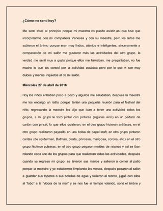 ¿Cómo me sentí hoy?
Me sentí triste al principio porque mi maestra no puedo asistir así que tuve que
incorporarme con mi compañera Vanessa y con su maestra, pero los niños me
subieron el ánimo porque eran muy lindos, atentos e inteligentes, sinceramente a
comparación de mi salón me gustaron más las actividades del otro grupo, la
verdad me sentí muy a gusto porque ellos me llamaban, me preguntaban, no fue
mucho lo que los conocí por la actividad acuática pero por lo que vi son muy
dulces y menos inquietos al de mi salón.
Miércoles 27 de abril de 2016
Hoy los niños entraban poco a poco y algunos me saludaban, después la maestra
me los encargo un ratito porque tenían una pequeña reunión para el festival del
niño, regresando la maestra les dijo que iban a tener una actividad todos los
grupos, a mi grupo le toco pintar con pinturas (algunas vinci) en un pedazo de
cartón con pincel, lo que ellos quisieran, en el otro grupo hicieron antifaces, en el
otro grupo realizaron payasito en una bolsa de papel kraft, en otro grupo pintaron
caritas (de spiderman, Batman, pirata, princesa, mariposa, corona, etc.) en el otro
grupo hicieron pulseras, en el otro grupo pegaron moldes de ratones y así se iban
rolando cada uno de los grupos para que realizaran todas las actividades, después
cuando ya regreso mi grupo, se lavaron sus manos y salieron a comer al patio
porque la maestra y yo estábamos limpiando las mesas, después pasaron al salón
a guardar sus toperes o sus botellas de agua y salieron al recreo, jugué con ellos
al “lobo” a la “víbora de la mar” y se nos fue el tiempo volando, sonó el timbre y
 