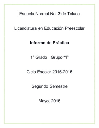 Escuela Normal No. 3 de Toluca
Licenciatura en Educación Preescolar
Informe de Práctica
1° Grado Grupo “1”
Ciclo Escolar 2015-2016
Segundo Semestre
Mayo, 2016
 