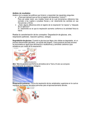 Análisis de resultados:
Analiza con tu equipo las gráficas que hicieron y respondan las siguientes preguntas:
 ¿Para qué piensas que se hizo el registro del dispositivo “control”?
Para así poder tener una medida inicial de la cual tomaríamos referencia tras
someter a los sujetos a pruebas físicas y ver claramente los cambios en sus
frecuencias y ritmos.
 ¿Hubo alguna diferencia entre el registro de la respiración “en reposo” y “después
de un ejercicio?
Si, claramente se ve que la respiración aumento conforme a la actividad física lo
hacía.
Realiza la caracterización de los conceptos: Degradación de glucosa, aire,
respiración pulmonar, reacción química, energía.
Degradación de glucosa: Cuando la glucosa que llega a las células es degradada, en un
proceso denominado glucólisis, con ayuda del oxígeno. Como producto de este proceso
se reconvierte en agua (que eliminamos o reutilizamos) y anhídrido carbónico (que
exhalamos por medio de la respiración).
Aire: Mezcla gaseosa que forma la atmósfera de la Tierra. El aire se compone
principalmente de oxígeno y nitrógeno.
Respiración pulmonar: Forma de respiración de los vertebrados superiores en la cual se
requieren de órganos llamados pulmones para el aprovechamiento del aire.
 