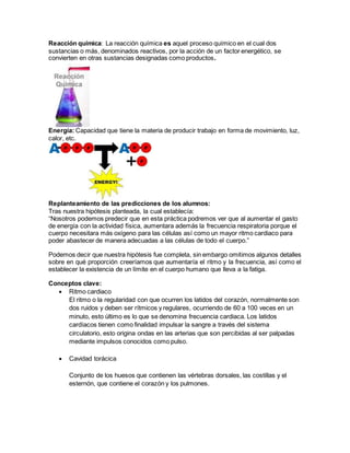 Reacción química: La reacción química es aquel proceso químico en el cual dos
sustancias o más, denominados reactivos, por la acción de un factor energético, se
convierten en otras sustancias designadas como productos.
Energía: Capacidad que tiene la materia de producir trabajo en forma de movimiento, luz,
calor, etc.
Replanteamiento de las predicciones de los alumnos:
Tras nuestra hipótesis planteada, la cual establecía:
“Nosotros podemos predecir que en esta práctica podremos ver que al aumentar el gasto
de energía con la actividad física, aumentara además la frecuencia respiratoria porque el
cuerpo necesitara más oxígeno para las células así como un mayor ritmo cardiaco para
poder abastecer de manera adecuadas a las células de todo el cuerpo.”
Podemos decir que nuestra hipótesis fue completa, sin embargo omitimos algunos detalles
sobre en qué proporción creeríamos que aumentaría el ritmo y la frecuencia, así como el
establecer la existencia de un límite en el cuerpo humano que lleva a la fatiga.
Conceptos clave:
 Ritmo cardiaco
El ritmo o la regularidad con que ocurren los latidos del corazón, normalmente son
dos ruidos y deben ser rítmicos y regulares, ocurriendo de 60 a 100 veces en un
minuto, esto último es lo que se denomina frecuencia cardiaca. Los latidos
cardíacos tienen como finalidad impulsar la sangre a través del sistema
circulatorio, esto origina ondas en las arterias que son percibidas al ser palpadas
mediante impulsos conocidos como pulso.
 Cavidad torácica
Conjunto de los huesos que contienen las vértebras dorsales, las costillas y el
esternón, que contiene el corazón y los pulmones.
 