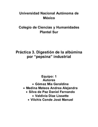 Universidad Nacional Autónoma de 
México 
Colegio de Ciencias y Humanidades 
Plantel Sur 
Práctica 3. Digestión de la albúmina 
por “pepsina” industrial 
Equipo: 1 
Autores 
 Gómez Mía Geraldine 
 Medina Mateos Andrea Alejandra 
 Silva de Paz Daniel Fernando 
 Valdivia Díaz Lissette 
 Vilchis Conde José Manuel 
 