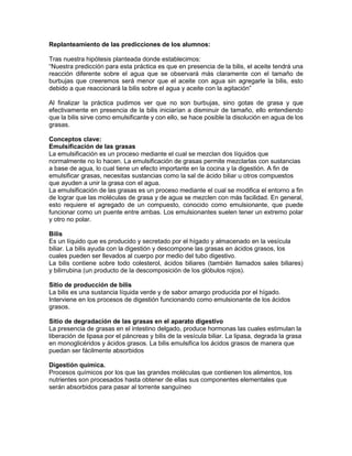 Replanteamiento de las predicciones de los alumnos: 
Tras nuestra hipótesis planteada donde establecimos: 
“Nuestra predicción para esta práctica es que en presencia de la bilis, el aceite tendrá una 
reacción diferente sobre el agua que se observará más claramente con el tamaño de 
burbujas que creeremos será menor que el aceite con agua sin agregarle la bilis, esto 
debido a que reaccionará la bilis sobre el agua y aceite con la agitación” 
Al finalizar la práctica pudimos ver que no son burbujas, sino gotas de grasa y que 
efectivamente en presencia de la bilis iniciarían a disminuir de tamaño, ello entendiendo 
que la bilis sirve como emulsificante y con ello, se hace posible la disolución en agua de los 
grasas. 
Conceptos clave: 
Emulsificación de las grasas 
La emulsificación es un proceso mediante el cual se mezclan dos líquidos que 
normalmente no lo hacen. La emulsificación de grasas permite mezclarlas con sustancias 
a base de agua, lo cual tiene un efecto importante en la cocina y la digestión. A fin de 
emulsificar grasas, necesitas sustancias como la sal de ácido biliar u otros compuestos 
que ayuden a unir la grasa con el agua. 
La emulsificación de las grasas es un proceso mediante el cual se modifica el entorno a fin 
de lograr que las moléculas de grasa y de agua se mezclen con más facilidad. En general, 
esto requiere el agregado de un compuesto, conocido como emulsionante, que puede 
funcionar como un puente entre ambas. Los emulsionantes suelen tener un extremo polar 
y otro no polar. 
Bilis 
Es un líquido que es producido y secretado por el hígado y almacenado en la vesícula 
biliar. La bilis ayuda con la digestión y descompone las grasas en ácidos grasos, los 
cuales pueden ser llevados al cuerpo por medio del tubo digestivo. 
La bilis contiene sobre todo colesterol, ácidos biliares (también llamados sales biliares) 
y bilirrubina (un producto de la descomposición de los glóbulos rojos). 
Sitio de producción de bilis 
La bilis es una sustancia líquida verde y de sabor amargo producida por el hígado. 
Interviene en los procesos de digestión funcionando como emulsionante de los ácidos 
grasos. 
Sitio de degradación de las grasas en el aparato digestivo 
La presencia de grasas en el intestino delgado, produce hormonas las cuales estimulan la 
liberación de lipasa por el páncreas y bilis de la vesícula biliar. La lipasa, degrada la grasa 
en monoglicéridos y ácidos grasos. La bilis emulsifica los ácidos grasos de manera que 
puedan ser fácilmente absorbidos 
Digestión química. 
Procesos químicos por los que las grandes moléculas que contienen los alimentos, los 
nutrientes son procesados hasta obtener de ellas sus componentes elementales que 
serán absorbidos para pasar al torrente sanguíneo 
 