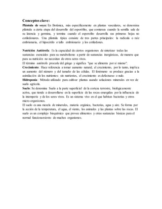 Conceptos clave: 
Plántula de soya: En Botánica, más específicamente en plantas vasculares, se denomina 
plántula a cierta etapa del desarrollo del esporófito, que comienza cuando la semilla sale de 
su latencia y germina, y termina cuando el esporofito desarrolla sus primeras hojas no 
cotiledonares. Una plántula típica consiste de tres partes principales: la radícula o raíz 
embrionaria, el hipocótilo o tallo embrionario y los cotiledones. 
Nutrición Autótrofa: Es la capacidad de ciertos organismos de sintetizar todas las 
sustancias esenciales para su metabolismo a partir de sustancias inorgánicas, de manera que 
para su nutrición no necesitan de otros seres vivos. 
El término autótrofo procede del griego y significa "que se alimenta por sí mismo". 
Crecimiento: Hace referencia a tomar aumento natural, el crecimiento, por lo tanto, implica 
un aumento del número y del tamaño de las células. El fenómeno se produce gracias a la 
asimilación de los nutrientes: sin nutrientes, el crecimiento es defectuoso o nulo. 
Hidroponía: Método utilizado para cultivar plantas usando soluciones minerales en vez de 
suelo agrícola. 
Suelo: Se denomina Suelo a la parte superficial de la corteza terrestre, biológicamente 
activa, que tiende a desarrollarse en la superficie de las rocas emergidas por la influencia de 
la intemperie y de los seres vivos. Es un sistema vivo en el que habitan bacterias y otros 
micro-organismos. 
El suelo es una mezcla de minerales, materia orgánica, bacterias, agua y aire. Se forma por 
la acción de la temperatura, el agua, el viento, los animales y las plantas sobre las rocas. El 
suelo es un complejo bioquímico que provee alimentos y otras sustancias básicas para el 
normal funcionamiento de muchos organismos. 
 