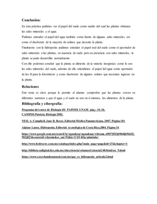 Conclusión: 
En ésta práctica pudimos ver el papel del suelo como medio del cual las plantas obtienen 
las sales minerales y el agua. 
Pudimos entender el papel del agua también como fuente de algunas sales minerales así 
como el disolvente de la mayoría de solutos que necesita la planta. 
Finalmente con la hidroponía pudimos entender el papel real del suelo como el aportador de 
sales minerales a las plantas, en ausencia de suelo pero en presencia con sales minerales, la 
planta se pudo desarrollar normalmente. 
Con ello podemos concluir que la planta se alimenta de la materia inorgánica como lo son 
las sales minerales del suelo, además de ello entendimos el papel del agua como aportador 
de los H para la fotosíntesis y como disolvente de algunos solutos que necesitan ingresar en 
la planta. 
Relaciones 
Este tema es clave porque le permite al alumno comprobar que las plantas crecen en 
diferentes sustratos y que el agua y el suelo no son en sí mismos, los alimentos de la planta. 
Bibliografía y cibergrafía: 
Programa del curso de Biología III PAPIME UNAM pág.: 34-36. 
CAMPOS Patricia. Biología 2002. 
NEIL A. Campbell, Jane B. Reece. Editorial Médico Panamericana. 2007. Página 181 
Alpizar Laura. Hidroponia. Editorial tecnológica de Costa Rica.2004. Página 34 
https://www.google.com.mx/search?q=agua&oq=agua&aqs=chrome..69i57j5l2j69i60j69i61l2. 
982j0j7&sourceid=chrome&es_sm=93&ie=UTF-8#q=plantula+ 
http://www.hydroenv.com.mx/catalogo/index.php?main_page=page&id=27&chapter=1 
http://bibliotecadigital.ilce.edu.mx/sites/ciencia/volumen1/ciencia2/48/html/sec_9.html 
https://www.cosechandonatural.com.mx/que_es_hidroponia_articulo2.html 
