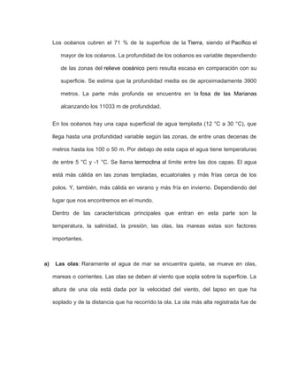 Los océanos cubren el 71 % de la superficie de la Tierra, siendo el Pacífico el
mayor de los océanos. La profundidad de los océanos es variable dependiendo
de las zonas del relieve oceánico pero resulta escasa en comparación con su
superficie. Se estima que la profundidad media es de aproximadamente 3900
metros. La parte más profunda se encuentra en la fosa de las Marianas
alcanzando los 11033 m de profundidad.
En los océanos hay una capa superficial de agua templada (12 °C a 30 °C), que
llega hasta una profundidad variable según las zonas, de entre unas decenas de
metros hasta los 100 o 50 m. Por debajo de esta capa el agua tiene temperaturas
de entre 5 °C y -1 °C. Se llama termoclina al límite entre las dos capas. El agua
está más cálida en las zonas templadas, ecuatoriales y más frías cerca de los
polos. Y, también, más cálida en verano y más fría en invierno. Dependiendo del
lugar que nos encontremos en el mundo.
Dentro de las características principales que entran en esta parte son la
temperatura, la salinidad, la presión, las olas, las mareas estas son factores
importantes.
a) Las olas: Raramente el agua de mar se encuentra quieta, se mueve en olas,
mareas o corrientes. Las olas se deben al viento que sopla sobre la superficie. La
altura de una ola está dada por la velocidad del viento, del lapso en que ha
soplado y de la distancia que ha recorrido la ola. La ola más alta registrada fue de
 