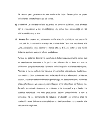 34 metros, pero generalmente son mucho más bajas. Desempeñan un papel
fundamental en la formación de las costas.
b) Salinidad: La salinidad varía de acuerdo a los procesos químicos .se ve afectada
por la evaporación y las precipitaciones de forma más pronunciada en las
interfaces del mar y el aire.
c) Mareas: Las mareas son provocadas por la atracción gravitatoria que ejercen la
Luna y el Sol. La atracción es mayor en la cara de la Tierra que está frente a la
Luna, provocando una pleamar o marea alta. El Sol, por estar a una mayor
distancia, produce un menor efecto que la Luna.
Aunque los océanos dominan la superficie de la tierra aportan mucho menos que
los ecosistemas terrestres a la producción primaria de la tierra son menos
productivos porque solo el área superficial iluminada puede mantener vida vegetal.
Además, la mayor parte de mar es pobre en nutrientes. Los restos de fitoplancton,
zooplancton y otros organismos caen en la zona iluminada a las aguas bentónicas
oscuras, y aunque este hundimiento aporta luego por descomposición, nutrientes
a las profundidades ya no pueden ser utilizados en la fotosíntesis por falta de luz.
También se evita el intercambio de nutrientes entre la superficie y el fondo. Los
océanos templados son más productivos, debido principalmente a que a
termoclina no es permanente la reducida producción en invierno sitúa la
producción anual de los mares templados a un nivel tan solo un poco superior a la
de los mares tropicales.
 