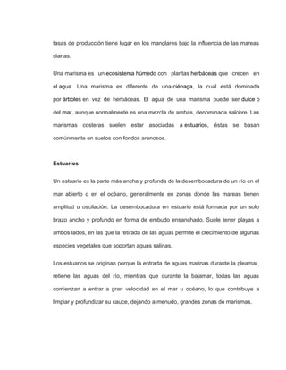 tasas de producción tiene lugar en los manglares bajo la influencia de las mareas
diarias.
Una marisma es un ecosistema húmedo con plantas herbáceas que crecen en
el agua. Una marisma es diferente de una ciénaga, la cual está dominada
por árboles en vez de herbáceas. El agua de una marisma puede ser dulce o
del mar, aunque normalmente es una mezcla de ambas, denominada salobre. Las
marismas costeras suelen estar asociadas a estuarios, éstas se basan
comúnmente en suelos con fondos arenosos.
Estuarios
Un estuario es la parte más ancha y profunda de la desembocadura de un río en el
mar abierto o en el océano, generalmente en zonas donde las mareas tienen
amplitud u oscilación. La desembocadura en estuario está formada por un solo
brazo ancho y profundo en forma de embudo ensanchado. Suele tener playas a
ambos lados, en las que la retirada de las aguas permite el crecimiento de algunas
especies vegetales que soportan aguas salinas.
Los estuarios se originan porque la entrada de aguas marinas durante la pleamar,
retiene las aguas del río, mientras que durante la bajamar, todas las aguas
comienzan a entrar a gran velocidad en el mar u océano, lo que contribuye a
limpiar y profundizar su cauce, dejando a menudo, grandes zonas de marismas.
 