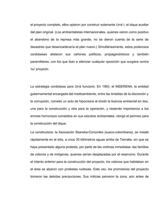 el proyecto completo, ellos optaron por construir solamente Urrá I, el dique auxiliar
del plan original. (Los ambientalistas internacionales, quienes vieron como positivo
el abandono de la represa más grande, no se dieron cuenta de la serie de
desastres que desencadenaría el plan nuevo.) Simultáneamente, estos poderosos
cordobeses alistaron sus cañones políticos, propagandísticos y también
paramilitares, con los que iban a silenciar cualquier oposición que surgiera contra
'su' proyecto.
La estrategia cordobesa para Urrá funcionó. En 1993, el INDERENA, la entidad
gubernamental encargada del medioambiente, entre las tinieblas de la discreción y
la corrupción, cometió un acto de hipocresía al dividir la licencia ambiental en dos,
una para la construcción y otra para la operación, y restando importancia a los
errores horrorosos cometidos en sus estudios ambientales, otorgó el permiso para
la construcción del dique.
La constructora, la Asociación Skanska-Conciviles (sueco-colombiana), se instaló
rápidamente en el sitio, a unos 30 kilómetros aguas arriba de Tierralta, sin que se
haya presentado alguna protesta, por parte de las victimas inmediatas -las familias
de colonos y de indígenas, quienes serían desplazadas por el reservorio. Durante
el intento anterior para la construcción del proyecto, los colonos que habitaban en
el área se alzaron con protestas ruidosas. Esta vez, los promotores del proyecto
tomaron las debidas precauciones. Sus milicias peinaron la zona, aún antes de
 