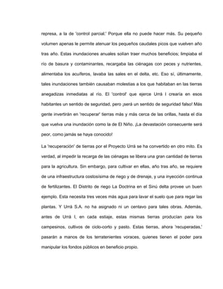represa, a la de 'control parcial.' Porque ella no puede hacer más. Su pequeño
volumen apenas le permite atenuar los pequeños caudales picos que vuelven año
tras año. Estas inundaciones anuales solían traer muchos beneficios; limpiaba el
río de basura y contaminantes, recargaba las ciénagas con peces y nutrientes,
alimentaba los acuíferos, lavaba las sales en el delta, etc. Eso sí, últimamente,
tales inundaciones también causaban molestias a los que habitaban en las tierras
anegadizas inmediatas al río. El 'control' que ejerce Urrá I crearía en esos
habitantes un sentido de seguridad, pero ¡será un sentido de seguridad falso! Más
gente invertirán en 'recuperar' tierras más y más cerca de las orillas, hasta el día
que vuelva una inundación como la de El Niño. ¡La devastación consecuente será
peor, como jamás se haya conocido!
La 'recuperación' de tierras por el Proyecto Urrá se ha convertido en otro mito. Es
verdad, al impedir la recarga de las ciénagas se libera una gran cantidad de tierras
para la agricultura. Sin embargo, para cultivar en ellas, año tras año, se requiere
de una infraestructura costosísima de riego y de drenaje, y una inyección continua
de fertilizantes. El Distrito de riego La Doctrina en el Sinú delta provee un buen
ejemplo. Esta necesita tres veces más agua para lavar el suelo que para regar las
plantas. Y Urrá S.A. no ha asignado ni un centavo para tales obras. Además,
antes de Urrá I, en cada estiaje, estas mismas tierras producían para los
campesinos, cultivos de ciclo-corto y pasto. Estas tierras, ahora 'recuperadas,'
pasarán a manos de los terratenientes voraces, quienes tienen el poder para
manipular los fondos públicos en beneficio propio.
 