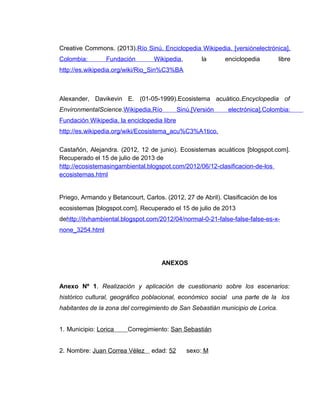 Creative Commons. (2013).Río Sinú. Enciclopedia Wikipedia. [versiónelectrónica].
Colombia: Fundación Wikipedia, la enciclopedia libre
http://es.wikipedia.org/wiki/Rio_Sin%C3%BA
Alexander, Davikevin E. (01-05-1999).Ecosistema acuático.Encyclopedia of
EnvironmentalScience.Wikipedia,Río Sinú.[Versión electrónica].Colombia:
Fundación Wikipedia, la enciclopedia libre
http://es.wikipedia.org/wiki/Ecosistema_acu%C3%A1tico.
Castañón, Alejandra. (2012, 12 de junio). Ecosistemas acuáticos [blogspot.com].
Recuperado el 15 de julio de 2013 de
http://ecosistemasingambiental.blogspot.com/2012/06/12-clasificacion-de-los
ecosistemas.html
Priego, Armando y Betancourt, Carlos. (2012, 27 de Abril). Clasificación de los
ecosistemas [blogspot.com]. Recuperado el 15 de julio de 2013
dehttp://itvhambiental.blogspot.com/2012/04/normal-0-21-false-false-false-es-x-
none_3254.html
ANEXOS
Anexo Nº 1. Realización y aplicación de cuestionario sobre los escenarios:
histórico cultural, geográfico poblacional, económico social una parte de la los
habitantes de la zona del corregimiento de San Sebastián municipio de Lorica.
1. Municipio: Lorica Corregimiento: San Sebastián
2. Nombre: Juan Correa Vélez edad: 52 sexo: M
 