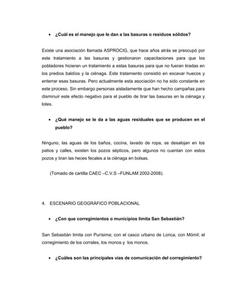 • ¿Cuál es el manejo que le dan a las basuras o residuos sólidos?
Existe una asociación llamada ASPROCIG, que hace años atrás se preocupó por
este tratamiento a las basuras y gestionaron capacitaciones para que los
pobladores hicieran un tratamiento a estas basuras para que no fueran tiradas en
los predios baldíos y la ciénaga. Este tratamiento consistió en excavar huecos y
enterrar esas basuras. Pero actualmente esta asociación no ha sido constante en
este proceso. Sin embargo personas aisladamente que han hecho campañas para
disminuir este efecto negativo para el pueblo de tirar las basuras en la ciénaga y
lotes.
• ¿Qué manejo se le da a las aguas residuales que se producen en el
pueblo?
Ninguno, las aguas de los baños, cocina, lavado de ropa, se desalojan en los
patios y calles, existen los pozos sépticos, pero algunos no cuentan con estos
pozos y tiran las heces fecales a la ciénaga en bolsas.
(Tomado de cartilla CAEC –C.V.S –FUNLAM 2002-2008).
4. ESCENARIO GEOGRÁFICO POBLACIONAL
• ¿Con que corregimientos o municipios limita San Sebastián?
San Sebastián limita con Purísima; con el casco urbano de Lorica, con Mómil; el
corregimiento de los corrales, los monos y los monos.
• ¿Cuáles son las principales vías de comunicación del corregimiento?
 