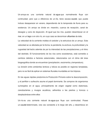 Un arroyo es una corriente natural de agua que normalmente fluye con
continuidad, pero que a diferencia de un río, tiene escaso caudal, que puede
incluso desaparecer en verano, dependiendo de la temporada de lluvia para su
existencia. Un arroyo se divide en: meandro, cuenca de recepción, canal de
desagüe y cono de deyección. Al igual que los ríos, pueden desembocar en el
mar, en un lago o en otro río, en cuyo caso se denominan afluentes de éste.
La velocidad de la corriente moldea el carácter y la estructura de un arroyo. Esta
velocidad se ve afectada por la forma, la pendiente, la anchura, la profundidad y la
rugosidad del lecho además de por la intensidad de las precipitaciones y el ritmo
del deshielo. El funcionamiento de los ríos como ecosistemas, está sometido a
cambios debidos a factores estacionales, relacionados con el clima del área
biogeográfica donde se encuentran (precipitación, escorrentía y temperatura).
La división entre ambientes lenticos y loticos es posible en regiones templadas,
pero no es fácil de aplicar en sistemas fluviales inundables en los trópicos.
En las aguas rápidas predomina la Producción Primaria sobre la descomposición,
y el perifiton o aufwuchs asume el papel dominante. Se compone de organismos
sumergidos en el agua, principalmente de origen vegetal como diatomeas,
cianobacterias y musgos acuáticos, adheridos a las piedras y troncos o
desplazándose entre ellos
Un río es una corriente natural de agua que fluye con continuidad. Posee
un caudal determinado, rara vez constante a lo largo del año, y desemboca en
 