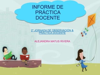 INFORME DE
PRÁCTICA
DOCENTE
2° JORNADA DE OBSERVACIÓN &
PRÁCTICA DOCENTE
ALEJANDRA MATUS RIVERA
 