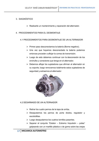 I.E.S.T.P. “JOSÉ CARLOS MARIÁTEGUI” INFORME DE PRACTICAS PROFESIONALES
17 MECANICA AUTOMOTRIZ
3. DIAGNÓSTICO
 Realizarle un mantenimiento y reparación del alternador.
4. PROCEDIMIENTOS PARA EL DESMONTAJE
4.1 PROCEDIMIENTOS PARA DESMONTAJE DE UN ALTERNADOR
 Primer paso desconectamos la batería (Borne negativo).
 Una vez que hayamos desconectado la batería podemos
entonces proceder a aflojar la correa de transmisión.
 Luego de esto debemos continuar con la desconexión de los
enchufes y conectores que tenga en el alternador.
 Debemos aflojar los sujetadores que afirman al alternador en
su soporte, luego removemos totalmente estos sujetadores de
seguridad y extraemos el alternador
4.2 DESARMADO DE UN ALTERNADOR
 Retirar los cuatro pernos de la tapa de arriba.
 Desajustamos los pernos de porta diodos, regulador y
escobollitas.
 Luego desajustamos los cuatros tornillos pasantes.
 Separar el conjunto “Estator – Extremo Impulsión – polea”
golpeando con un martillo plástico o de goma sobre las orejas
 