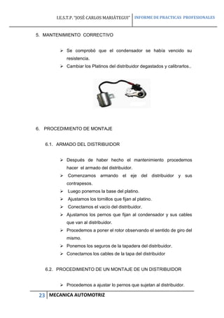 I.E.S.T.P. “JOSÉ CARLOS MARIÁTEGUI” INFORME DE PRACTICAS PROFESIONALES
23 MECANICA AUTOMOTRIZ
5. MANTENIMIENTO CORRECTIVO
 Se comprobó que el condensador se había vencido su
resistencia.
 Cambiar los Platinos del distribuidor degastados y calibrarlos..
6. PROCEDIMIENTO DE MONTAJE
6.1. ARMADO DEL DISTRIBUIDOR
 Después de haber hecho el mantenimiento procedemos
hacer el armado del distribuidor.
 Comenzamos armando el eje del distribuidor y sus
contrapesos.
 Luego ponemos la base del platino.
 Ajustamos los tornillos que fijan al platino.
 Conectamos el vacío del distribuidor.
 Ajustamos los pernos que fijan al condensador y sus cables
que van al distribuidor.
 Procedemos a poner el rotor observando el sentido de giro del
mismo.
 Ponemos los seguros de la tapadera del distribuidor.
 Conectamos los cables de la tapa del distribuidor
6.2. PROCEDIMIENTO DE UN MONTAJE DE UN DISTRIBUIDOR
 Procedemos a ajustar lo pernos que sujetan al distribuidor.
 