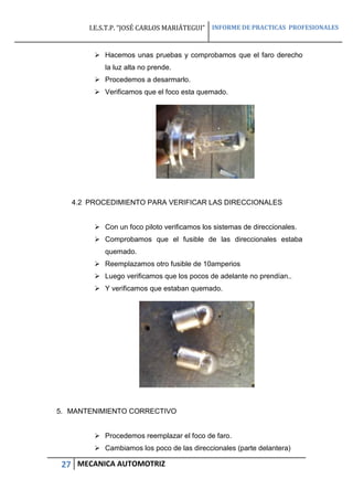 I.E.S.T.P. “JOSÉ CARLOS MARIÁTEGUI” INFORME DE PRACTICAS PROFESIONALES
27 MECANICA AUTOMOTRIZ
 Hacemos unas pruebas y comprobamos que el faro derecho
la luz alta no prende.
 Procedemos a desarmarlo.
 Verificamos que el foco esta quemado.
4.2 PROCEDIMIENTO PARA VERIFICAR LAS DIRECCIONALES
 Con un foco piloto verificamos los sistemas de direccionales.
 Comprobamos que el fusible de las direccionales estaba
quemado.
 Reemplazamos otro fusible de 10amperios
 Luego verificamos que los pocos de adelante no prendían..
 Y verificamos que estaban quemado.
5. MANTENIMIENTO CORRECTIVO
 Procedemos reemplazar el foco de faro.
 Cambiamos los poco de las direccionales (parte delantera)
 