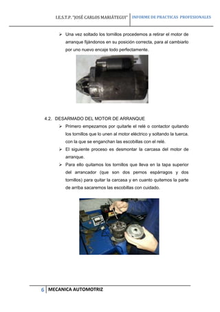 I.E.S.T.P. “JOSÉ CARLOS MARIÁTEGUI” INFORME DE PRACTICAS PROFESIONALES
6 MECANICA AUTOMOTRIZ
 Una vez soltado los tornillos procedemos a retirar el motor de
arranque fijándonos en su posición correcta, para al cambiarlo
por uno nuevo encaje todo perfectamente.
4.2. DESARMADO DEL MOTOR DE ARRANQUE
 Primero empezamos por quitarle el relé o contactor quitando
los tornillos que lo unen al motor eléctrico y soltando la tuerca.
con la que se enganchan las escobillas con el relé.
 El siguiente proceso es desmontar la carcasa del motor de
arranque.
 Para ello quitamos los tornillos que lleva en la tapa superior
del arrancador (que son dos pernos espárragos y dos
tornillos) para quitar la carcasa y en cuanto quitemos la parte
de arriba sacaremos las escobillas con cuidado.
 