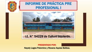 INFORME DE PRÁCTICA PRE
PROFESIONAL I
PRESENTADO POR:
Nayely Lagos Palomino y Roxana Aquise Balboa.
I.E. N° 54229 de Culluni Izquierdo.
 