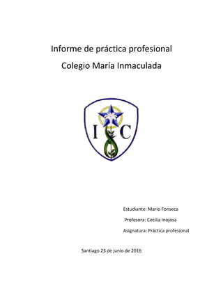 Informe de práctica profesional
Colegio María Inmaculada
Estudiante: Mario Fonseca
Profesora: Cecilia Inojosa
Asignatura: Práctica profesional
Santiago 23 de junio de 2016
 