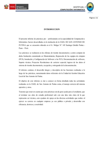 I.E.S.T.P. A.A.C.2
COMPUTACIÓNE INFORMÁTICA
Página| 11
INTRODUCCION
El presente informe de prácticas pre – profesionales en la especialidad de Computación e
Informática fueron desarrolladas en la institución de la UGEL DE SAN ANTONIO DE
PUTINA que se encuentra ubicada en el Jr. Melgar N° 145 Santiago Giraldo Putina -
Puno – Perú
Las prácticas se realizaron en las oficinas de tramite documentario y centro computo de
dicha Institución consistiendo en Mantenimiento, Reparación de los equipos de cómputo
(PCS), Instalación y Configuración de Software a las PCS, Documentación de software,
Soporte técnico, Proyectar Resoluciones de carácter especial, ingreso de los datos al
sistema de tramite documentario, recepción y entregando de la documentación.
El informe contiene el desarrollo íntegro y descriptivo de las funciones realizadas a lo
largo de las prácticas, mencionando datos referentes de la Unidad de Gestión Educativa
Local de San Antonio de Putina.
El objetivo de este informe es dar a conocer en forma detallada todas las actividades
realizadas en la UGEL de San Antonio de Putina como, el manejo correcto del sistema
operativo y otros.
Tenemos que tener en cuenta que estas prácticas son de gran ayuda para el estudiante, que
al terminar sus años de estudio profesional sale con una idea más clara de lo que
representa ser técnico, esto ayudara de apoyo en las diversas actividades que realice al
ejercer su carrera en cualquier empresa ya sea pública o privada y desarrollar con
eficiencia, destreza y creatividad.
 