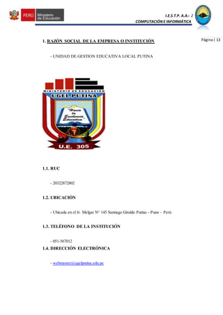 I.E.S.T.P. A.A.C.2
COMPUTACIÓNE INFORMÁTICA
Página| 131. RAZÓN SOCIAL DE LA EMPRESA O INSTITUCIÓN
- UNIDAD DE GESTION EDUCATIVA LOCAL PUTINA
1.1. RUC
- 20322872802
1.2. UBICACIÓN
- Ubicada en el Jr. Melgar N° 145 Santiago Giraldo Putina - Puno – Perú
1.3. TELÉFONO DE LA INSTITUCIÓN
- 051-567012
1.4. DIRECCIÓN ELECTRÓNICA
- webmaster@ugelputina.edu.pe
 