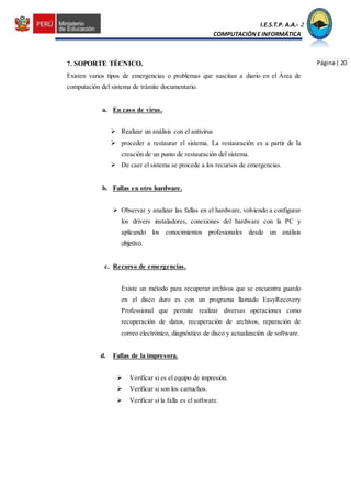I.E.S.T.P. A.A.C.2
COMPUTACIÓNE INFORMÁTICA
Página| 207. SOPORTE TÉCNICO.
Existen varios tipos de emergencias o problemas que suscitan a diario en el Área de
computación del sistema de trámite documentario.
a. En caso de virus.
 Realizar un análisis con el antivirus
 proceder a restaurar el sistema. La restauración es a partir de la
creación de un punto de restauración del sistema.
 De caer el sistema se procede a los recursos de emergencias.
b. Fallas en otro hardware.
 Observar y analizar las fallas en el hardware, volviendo a configurar
los drivers instaladores, conexiones del hardware con la PC y
aplicando los conocimientos profesionales desde un análisis
objetivo.
c. Recurso de emergencias.
Existe un método para recuperar archivos que se encuentra guardo
en el disco duro es con un programa llamado EasyRecovery
Professional que permite realizar diversas operaciones como
recuperación de datos, recuperación de archivos, reparación de
correo electrónico, diagnóstico de disco y actualización de software.
d. Fallas de la impresora.
 Verificar si es el equipo de impresión.
 Verificar si son los cartuchos.
 Verificar si la falla es el software.
 