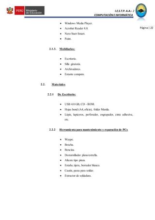 I.E.S.T.P. A.A.C.2
COMPUTACIÓNE INFORMÁTICA
Página| 22
 Windows Media Player.
 Acrobat Reader 8.0.
 Nero Start Smart.
 Paint.
2.1.3. Mobiliarios:
 Escritorio.
 Silla giratoria.
 Archivadores.
 Estante computo.
2.2. Materiales
2.2.1 De Escritorio:
 USB 4.0 GB, CD - ROM.
 Hojas bond (A4, oficio), folder Manila.
 Lápiz, lapiceros, perforador, engrapador, cinta adhesiva,
etc.
2.2.2 Herramienta para mantenimiento y reparación de PCs
 Waype.
 Brocha.
 Bencina.
 Destornillador plano/estrella.
 Alicate tipo pinza.
 Estaño, tijera, borrador blanco.
 Cautín, pasta para soldar.
 Extractor de soldadura.
 