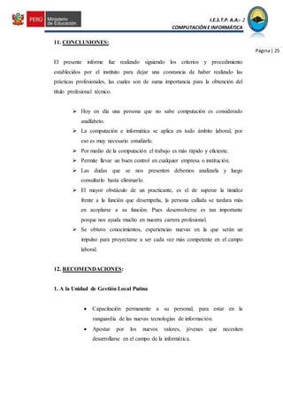 I.E.S.T.P. A.A.C.2
COMPUTACIÓNE INFORMÁTICA
Página| 25
11. CONCLUSIONES:
El presente informe fue realizado siguiendo los criterios y procedimiento
establecidos por el instituto para dejar una constancia de haber realizado las
prácticas profesionales, las cuales son de suma importancia para la obtención del
título profesional técnico.
 Hoy en día una persona que no sabe computación es considerado
analfabeto.
 La computación e informática se aplica en todo ámbito laboral, por
eso es muy necesario estudiarlo.
 Por medio de la computación el trabajo es más rápido y eficiente.
 Permite llevar un buen control en cualquier empresa o institución.
 Las dudas que se nos presenten debemos analizarla y luego
consultarlo hasta eliminarlo.
 El mayor obstáculo de un practicante, es el de superar la timidez
frente a la función que desempeña, la persona callada se tardara más
en acoplarse a su función. Pues desenvolverse es tan importante
porque nos ayuda mucho en nuestra carrera profesional.
 Se obtuvo conocimientos, experiencias nuevas en la que serán un
impulso para proyectarse a ser cada vez más competente en el campo
laboral.
12. RECOMENDACIONES:
1. A la Unidad de Gestión Local Putina
 Capacitación permanente a su personal, para estar en la
vanguardia de las nuevas tecnologías de información.
 Apostar por los nuevos valores, jóvenes que necesiten
desarrollarse en el campo de la informática.
 