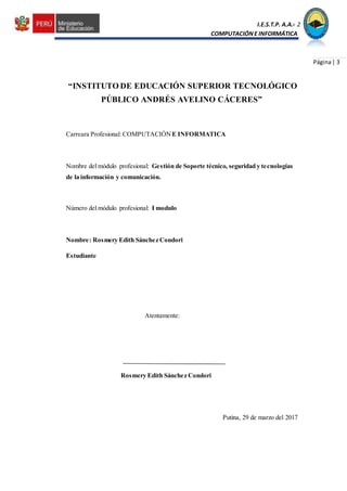 I.E.S.T.P. A.A.C.2
COMPUTACIÓNE INFORMÁTICA
Página| 3
“INSTITUTO DE EDUCACIÓN SUPERIOR TECNOLÓGICO
PÚBLICO ANDRÉS AVELINO CÁCERES”
Carreara Profesional: COMPUTACIÓN E INFORMATICA
Nombre del módulo profesional: Gestión de Soporte técnico, seguridad y tecnologías
de la información y comunicación.
Número del módulo profesional: I modulo
Nombre: Rosmery Edith Sánchez Condori
Estudiante
Atentamente:
Rosmery Edith Sánchez Condori
Putina, 29 de marzo del 2017
 