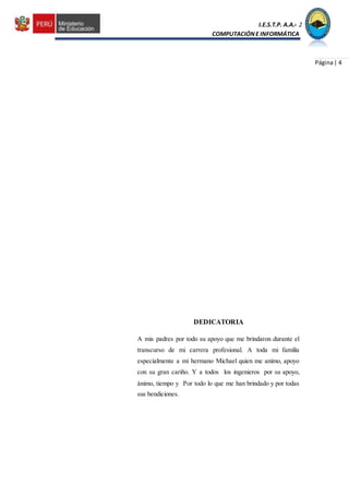 I.E.S.T.P. A.A.C.2
COMPUTACIÓNE INFORMÁTICA
Página| 4
DEDICATORIA
A mis padres por todo su apoyo que me brindaron durante el
transcurso de mi carrera profesional. A toda mi familia
especialmente a mi hermano Michael quien me animo, apoyo
con su gran cariño. Y a todos los ingenieros por su apoyo,
ánimo, tiempo y Por todo lo que me han brindado y por todas
sus bendiciones.
 