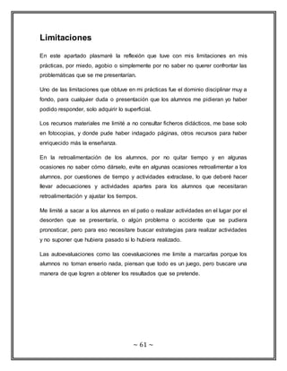 ~ 61 ~ 
Limitaciones 
En este apartado plasmaré la reflexión que tuve con mis limitaciones en mis 
prácticas, por miedo, agobio o simplemente por no saber no querer confrontar las 
problemáticas que se me presentarían. 
Uno de las limitaciones que obtuve en mi prácticas fue el dominio disciplinar muy a 
fondo, para cualquier duda o presentación que los alumnos me pidieran yo haber 
podido responder, solo adquirir lo superficial. 
Los recursos materiales me limité a no consultar ficheros didácticos, me base solo 
en fotocopias, y donde pude haber indagado páginas, otros recursos para haber 
enriquecido más la enseñanza. 
En la retroalimentación de los alumnos, por no quitar tiempo y en algunas 
ocasiones no saber cómo dárselo, evite en algunas ocasiones retroalimentar a los 
alumnos, por cuestiones de tiempo y actividades extraclase, lo que deberé hacer 
llevar adecuaciones y actividades apartes para los alumnos que necesitaran 
retroalimentación y ajustar los tiempos. 
Me limité a sacar a los alumnos en el patio o realizar actividades en el lugar por el 
desorden que se presentaría, o algún problema o accidente que se pudiera 
pronosticar, pero para eso necesitare buscar estrategias para realizar actividades 
y no suponer que hubiera pasado si lo hubiera realizado. 
Las autoevaluaciones como las coevaluaciones me limite a marcarlas porque los 
alumnos no toman enserio nada, piensan que todo es un juego, pero buscare una 
manera de que logren a obtener los resultados que se pretende. 
 
