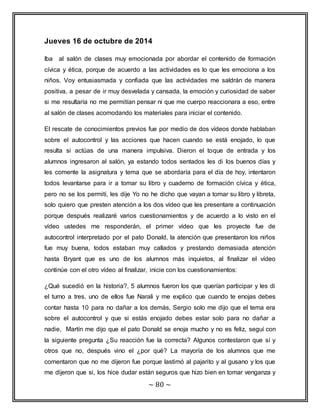 Jueves 16 de octubre de 2014 
Iba al salón de clases muy emocionada por abordar el contenido de formación 
cívica y ética, porque de acuerdo a las actividades es lo que les emociona a los 
niños. Voy entusiasmada y confiada que las actividades me saldrán de manera 
positiva, a pesar de ir muy desvelada y cansada, la emoción y curiosidad de saber 
si me resultaría no me permitían pensar ni que me cuerpo reaccionara a eso, entre 
al salón de clases acomodando los materiales para iniciar el contenido. 
El rescate de conocimientos previos fue por medio de dos vídeos donde hablaban 
sobre el autocontrol y las acciones que hacen cuando se está enojado, lo que 
resulta si actúas de una manera impulsiva. Dieron el toque de entrada y los 
alumnos ingresaron al salón, ya estando todos sentados les di los buenos días y 
les comente la asignatura y tema que se abordaría para el día de hoy, intentaron 
todos levantarse para ir a tomar su libro y cuaderno de formación cívica y ética, 
pero no se los permití, les dije Yo no he dicho que vayan a tomar su libro y libreta, 
solo quiero que presten atención a los dos vídeo que les presentare a continuación 
porque después realizaré varios cuestionamientos y de acuerdo a lo visto en el 
vídeo ustedes me responderán, el primer vídeo que les proyecte fue de 
autocontrol interpretado por el pato Donald, la atención que presentaron los niños 
fue muy buena, todos estaban muy callados y prestando demasiada atención 
hasta Bryant que es uno de los alumnos más inquietos, al finalizar el vídeo 
continúe con el otro vídeo al finalizar, inicie con los cuestionamientos: 
¿Qué sucedió en la historia?, 5 alumnos fueron los que querían participar y les di 
el turno a tres, uno de ellos fue Narali y me explico que cuando te enojas debes 
contar hasta 10 para no dañar a los demás, Sergio solo me dijo que el tema era 
sobre el autocontrol y que si estás enojado debes estar solo para no dañar a 
nadie, Martín me dijo que el pato Donald se enoja mucho y no es feliz, seguí con 
la siguiente pregunta ¿Su reacción fue la correcta? Algunos contestaron que sí y 
otros que no, después vino el ¿por qué? La mayoría de los alumnos que me 
comentaron que no me dijeron fue porque lastimó al pajarito y al gusano y los que 
me dijeron que si, los hice dudar están seguros que hizo bien en tomar venganza y 
~ 80 ~ 
 