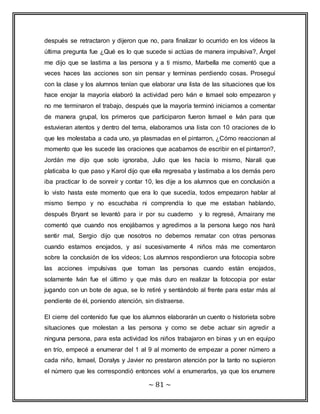 después se retractaron y dijeron que no, para finalizar lo ocurrido en los vídeos la 
última pregunta fue ¿Qué es lo que sucede si actúas de manera impulsiva?, Ángel 
me dijo que se lastima a las persona y a ti mismo, Marbella me comentó que a 
veces haces las acciones son sin pensar y terminas perdiendo cosas. Proseguí 
con la clase y los alumnos tenían que elaborar una lista de las situaciones que los 
hace enojar la mayoría elaboró la actividad pero Iván e Ismael solo empezaron y 
no me terminaron el trabajo, después que la mayoría terminó iniciamos a comentar 
de manera grupal, los primeros que participaron fueron Ismael e Iván para que 
estuvieran atentos y dentro del tema, elaboramos una lista con 10 oraciones de lo 
que les molestaba a cada uno, ya plasmadas en el pintarron, ¿Cómo reaccionan al 
momento que les sucede las oraciones que acabamos de escribir en el pintarron?, 
Jordán me dijo que solo ignoraba, Julio que les hacía lo mismo, Narali que 
platicaba lo que paso y Karol dijo que ella regresaba y lastimaba a los demás pero 
iba practicar lo de sonreír y contar 10, les dije a los alumnos que en conclusión a 
lo visto hasta este momento que era lo que sucedía, todos empezaron hablar al 
mismo tiempo y no escuchaba ni comprendía lo que me estaban hablando, 
después Bryant se levantó para ir por su cuaderno y lo regresé, Amairany me 
comentó que cuando nos enojábamos y agredimos a la persona luego nos hará 
sentir mal, Sergio dijo que nosotros no debemos rematar con otras personas 
cuando estamos enojados, y así sucesivamente 4 niños más me comentaron 
sobre la conclusión de los vídeos; Los alumnos respondieron una fotocopia sobre 
las acciones impulsivas que toman las personas cuando están enojados, 
solamente Iván fue el último y que más duro en realizar la fotocopia por estar 
jugando con un bote de agua, se lo retiré y sentándolo al frente para estar más al 
pendiente de él, poniendo atención, sin distraerse. 
El cierre del contenido fue que los alumnos elaborarán un cuento o historieta sobre 
situaciones que molestan a las persona y como se debe actuar sin agredir a 
ninguna persona, para esta actividad los niños trabajaron en binas y un en equipo 
en trío, empecé a enumerar del 1 al 9 al momento de empezar a poner número a 
cada niño, Ismael, Doralys y Javier no prestaron atención por la tanto no supieron 
el número que les correspondió entonces volví a enumerarlos, ya que los enumere 
~ 81 ~ 
 