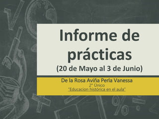 Informe de
prácticas
(20 de Mayo al 3 de Junio)
De la Rosa Aviña Perla Vanessa
2° Único
“Educacion histórica en el aula”
 