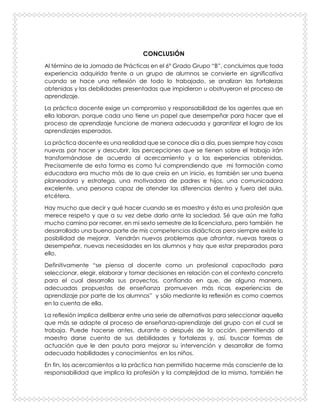 CONCLUSIÓN
Al término de la Jornada de Prácticas en el 6° Grado Grupo “B”, concluimos que toda
experiencia adquirida frente a un grupo de alumnos se convierte en significativa
cuando se hace una reflexión de todo lo trabajado, se analizan las fortalezas
obtenidas y las debilidades presentadas que impidieron u obstruyeron el proceso de
aprendizaje.
La práctica docente exige un compromiso y responsabilidad de los agentes que en
ella laboran, porque cada uno tiene un papel que desempeñar para hacer que el
proceso de aprendizaje funcione de manera adecuada y garantizar el logro de los
aprendizajes esperados.
La práctica docente es una realidad que se conoce día a día, pues siempre hay cosas
nuevas por hacer y descubrir, las percepciones que se tienen sobre el trabajo irán
transformándose de acuerdo al acercamiento y a las experiencias obtenidas.
Precisamente de esta forma es como fui comprendiendo que mi formación como
educadora era mucho más de lo que creía en un inicio, es también ser una buena
planeadora y estratega, una motivadora de padres e hijos, una comunicadora
excelente, una persona capaz de atender las diferencias dentro y fuera del aula,
etcétera.
Hay mucho que decir y qué hacer cuando se es maestro y ésta es una profesión que
merece respeto y que a su vez debe darlo ante la sociedad. Sé que aún me falta
mucho camino por recorrer, en mi sexto semestre de la licenciatura, pero también he
desarrollado una buena parte de mis competencias didácticas pero siempre existe la
posibilidad de mejorar. Vendrán nuevos problemas que afrontar, nuevas tareas a
desempeñar, nuevas necesidades en los alumnos y hay que estar preparados para
ello.
Definitivamente “se piensa al docente como un profesional capacitado para
seleccionar, elegir, elaborar y tomar decisiones en relación con el contexto concreto
para el cual desarrolla sus proyectos, confiando en que, de alguna manera,
adecuadas propuestas de enseñanza promueven más ricas experiencias de
aprendizaje por parte de los alumnos” y sólo mediante la reflexión es como caemos
en la cuenta de ella.
La reflexión implica deliberar entre una serie de alternativas para seleccionar aquella
que más se adapte al proceso de enseñanza-aprendizaje del grupo con el cual se
trabaja. Puede hacerse antes, durante o después de la acción, permitiendo al
maestro darse cuenta de sus debilidades y fortalezas y, así, buscar formas de
actuación que le den pauta para mejorar su intervención y desarrollar de forma
adecuada habilidades y conocimientos en los niños.
En fin, los acercamientos a la práctica han permitido hacerme más consciente de la
responsabilidad que implica la profesión y la complejidad de la misma, también he
 