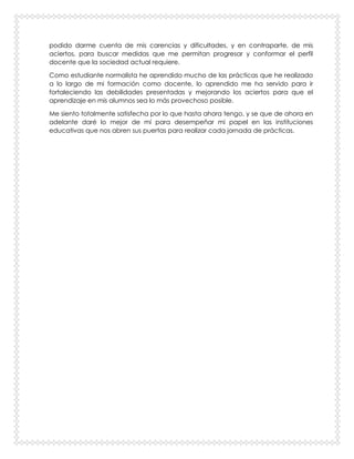 podido darme cuenta de mis carencias y dificultades, y en contraparte, de mis
aciertos, para buscar medidas que me permitan progresar y conformar el perfil
docente que la sociedad actual requiere.
Como estudiante normalista he aprendido mucho de las prácticas que he realizado
a lo largo de mi formación como docente, lo aprendido me ha servido para ir
fortaleciendo las debilidades presentadas y mejorando los aciertos para que el
aprendizaje en mis alumnos sea lo más provechoso posible.
Me siento totalmente satisfecha por lo que hasta ahora tengo, y se que de ahora en
adelante daré lo mejor de mí para desempeñar mi papel en las instituciones
educativas que nos abren sus puertas para realizar cada jornada de prácticas.
 