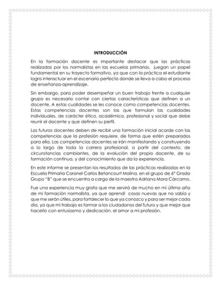 INTRODUCCIÓN
En la formación docente es importante destacar que las prácticas
realizadas por los normalistas en las escuelas primarias, juegan un papel
fundamental en su trayecto formativo, ya que con la práctica el estudiante
logra interactuar en el escenario perfecto donde se lleva a cabo el proceso
de enseñanza-aprendizaje.
Sin embargo, para poder desempeñar un buen trabajo frente a cualquier
grupo es necesario contar con ciertas características que definen a un
docente. A estas cualidades se les conoce como competencias docentes.
Estas competencias docentes son las que formulan las cualidades
individuales, de carácter ético, académico, profesional y social que debe
reunir el docente y que definen su perfil.
Los futuros docentes deben de recibir una formación inicial acorde con las
competencias que la profesión requiere, de forma que estén preparados
para ella. Las competencias docentes se irán manifestando y construyendo
a lo largo de toda la carrera profesional, a partir del contexto, de
circunstancias cambiantes, de la evolución del propio docente, de su
formación continua, y del conocimiento que da la experiencia.
En este informe se presentan los resultados de las prácticas realizadas en la
Escuela Primaria Coronel Carlos Betancourt Molina, en el grupo de 6° Grado
Grupo “B” que se encuentra a cargo de la maestra Adriana Mora Cárcamo.
Fue una experiencia muy grata que me servirá de mucho en mí último año
de mi formación normalista, ya que aprendí cosas nuevas que no sabía y
que me serán útiles, para fortalecer lo que ya conozco y para ser mejor cada
día, ya que mi trabajo es formar a los ciudadanos del futuro y que mejor que
hacerlo con entusiasmo y dedicación, el amor a mi profesión.
 