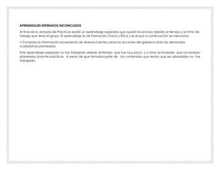 APRENDIZAJES ESPERADOS INCONCLUSOS
Al final de la Jornada de Prácticas existió un aprendizaje esperado que quedó inconcluso debido al tiempo y al ritmo de
trabajo que tenía el grupo. El aprendizaje es de Formación Cívica y Ética y es el que a continuación se menciona:
• Compara la información proveniente de diversas fuentes sobre las acciones del gobierno ante las demandas
ciudadanas planteadas
Este aprendizaje esperado no fue trabajado debido al tiempo que fue muy poco y a otras actividades que no estaban
planeadas durante prácticas. A pesar de que formaba parte de los contenidos que tenían que ser abordados no fue
trabajado.
 