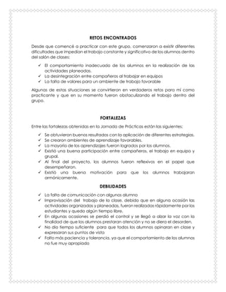 RETOS ENCONTRADOS
Desde que comencé a practicar con este grupo, comenzaron a existir diferentes
dificultades que impedían el trabajo constante y significativo de los alumnos dentro
del salón de clases:
 El comportamiento inadecuado de los alumnos en la realización de las
actividades planeadas.
 La desintegración entre compañeros al trabajar en equipos
 La falta de valores para un ambiente de trabajo favorable
Algunas de estas situaciones se convirtieron en verdaderos retos para mí como
practicante y que en su momento fueron obstaculizando el trabajo dentro del
grupo.
FORTALEZAS
Entre las fortalezas obtenidas en la Jornada de Prácticas están las siguientes:
 Se obtuvieron buenos resultados con la aplicación de diferentes estrategias.
 Se crearon ambientes de aprendizaje favorables.
 La mayoría de los aprendizajes fueron logrados por los alumnos.
 Existió una buena participación entre compañeros, el trabajo en equipo y
grupal.
 Al final del proyecto, los alumnos fueron reflexivos en el papel que
desempeñaron.
 Existió una buena motivación para que los alumnos trabajaran
armónicamente.
DEBILIDADES
 La falta de comunicación con algunos alumno
 Improvisación del trabajo de la clase, debido que en alguna ocasión las
actividades organizadas y planeadas, fueron realizadas rápidamente por los
estudiantes y quedo algún tiempo libre.
 En algunas ocasiones se perdió el control y se llegó a alzar la voz con la
finalidad de que los alumnos prestaran atención y no se diera el desorden.
 No dio tiempo suficiente para que todos los alumnos opinaran en clase y
expresaran sus puntos de vista
 Falto más paciencia y tolerancia, ya que el comportamiento de los alumnos
no fue muy apropiado
 
