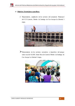 Informe de PrácticasModularesde (AdministraciónySoporte de equipos Informáticos)
JORGE ALBERTO MORALES RODRÍGUEZ 10
c) Objetivos Estratégicos específicos:
 Mejoramiento, ampliación de los servicios del cementerio Municipal
del C.P. Cartavio, Distrito de Santiago de Cao-Ascope-La Libertad I
etapa.
Mejoramiento de los servicios recreativos y deportivos del parque
santa rosa del AA.HH. Santa Rosa de Cartavio Distrito de Santiago de
Cao Ascope La Libertad I etapa,
 
