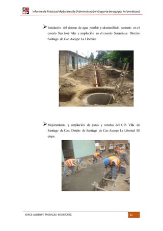 Informe de PrácticasModularesde (AdministraciónySoporte de equipos Informáticos)
JORGE ALBERTO MORALES RODRÍGUEZ 11
Instalación del sistema de agua potable y alcantarillado sanitario en el
caserío San José Alto y ampliación en el caserío Sumanique Distrito
Santiago de Cao Ascope La Libertad.
Mejoramiento y ampliación de pistas y veredas del C.P. Villa de
Santiago de Cao, Distrito de Santiago de Cao Ascope La Libertad III
etapa.
 