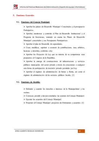 Informe de PrácticasModularesde (AdministraciónySoporte de equipos Informáticos)
JORGE ALBERTO MORALES RODRÍGUEZ 12
5. Funciones Generales
5.1. Funciones del Consejo Municipal:
 Aprobar los planes de Desarrollo Municipal Concertados y el presupuesto
Participativo.
 Aprobar, monitorear y controlar el Plan de Desarrollo Institucional y el
Programa de Inversiones, teniendo en cuenta los Planes de Desarrollo
Municipal concertados y sus Presupuesto Participativos.
 Aprobar el plan de Desarrollo de capacidades.
 Crear, modificar, suprimir o exonerar de contribuciones, tasa, arbitrios,
licencias y derechos, conforme a ley.
 Aprobar los Proyectos de Ley que en materia de su competencia sean
propuestos al Congreso de la Republica.
 Aprobar la entrega de construcciones de infraestructura y servicios
públicos municipales del sector privado a través de concesiones o cualquier
otra forma de participación de inversión privada permitida por Ley.
 Aprobar el régimen de administración de bienes y Renta, así como el
régimen de administración de los servicios públicos locales. [1]
5.2. Funciones de Alcaldía:
 Defender y cautelar los derechos e intereses de la Municipalidad y los
vecinos.
 Convocar, presidir y dar por concluidas las sesiones de Consejo Municipal.
 Ejecutar los acuerdos del Consejo Municipal.
 Proponer al Consejo Municipal proyectos de Ordenanzas y acuerdos. [1]
 